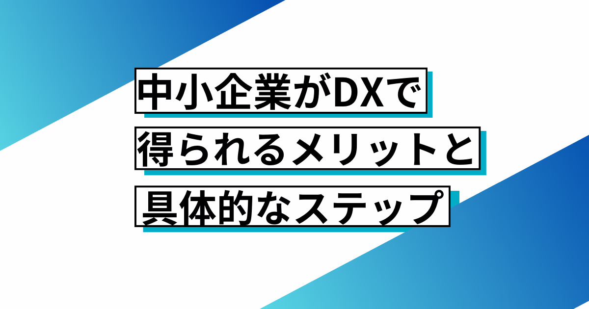 中小企業がDXで得られるメリットと具体的ステップ～変化の激しい時代を乗り越えるために～